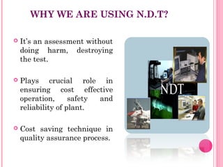 WHY WE ARE USING N.D.T?

   It’s an assessment without
    doing harm, destroying
    the test.

   Plays crucial role in
    ensuring cost effective
    operation,      safety and
    reliability of plant.

   Cost saving technique in
    quality assurance process.
 