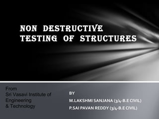NON DESTRUCTIVE
       TESTING OF STRUCTURES




From
Sri Vasavi Institute of   BY
Engineering               M.LAKSHMI SANJANA (3/4-B.E CIVIL)
& Technology              P.SAI PAVAN REDDY (3/4-B.E CIVIL)
 