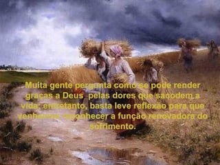Muita gente pergunta como se pode render graças a Deus  pelas dores que sacodem a vida; entretanto, basta leve reflexão para que venhamos reconhecer a função renovadora do sofrimento. 