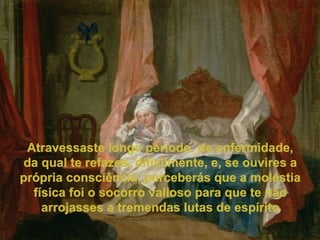 Atravessaste longo período  de enfermidade, da qual te refazes, dificilmente, e, se ouvires a própria consciência, perceberás que a moléstia física foi o socorro valioso para que te não arrojasses a tremendas lutas de espírito 