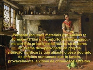 Perdeste recursos materiais que apenas te acrescentariam o reconforto desnecessário, no carro da própria existência e, se te deres  ao exame desapaixonado da própria situação, verificarás que alijaste o peso dourado de enfeites suntuosos que te fariam, provavelmente, a vítima de criminosos assaltos. 