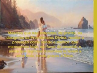 Mesmos que não entendas, de pronto, os desígnios da Providências Divina, recebe a provação como sendo o melhor  que merecemos hoje, em favor do amanhã, e, ainda que lágrimas dolorosas te lavem a alma toda, rende graças à Deus. 