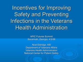 Incentives for Improving
Safety and Preventing
Infections in the Veterans
Health Administration
APIC Futures Summit
Savannah, Georgia, 4/3/06
Noel Eldridge, MS
Department of Veterans Affairs
Veterans Health Administration
National Center for Patient Safety

 