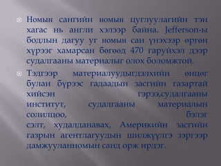    Номын сангийн номын цуглуулагийн тэн
    хагас нь англи хэлээр байна. Jefferson-ы
    бодлын дагуу уг номын сан үнэхээр өргөн
    хүрээг хамарсан бөгөөд 470 гаруйхэл дээр
    судалгааны материалыг олох боломжтой.
   Тэдгээр   материалуудыгдэлхийн      өнцөг
    булан бүрээс гадаадын засгийн газартай
    хийсэн                   гэрээ,судалгааны
    институт,     судалгааны      материалын
    солилцоо,                            бэлэг
    сэлт, худалданавах, Америкийн засгийн
    газрын агентлагуудын шилжүүлгэ зэргээр
    дамжууланномын санд орж ирдэг.
 