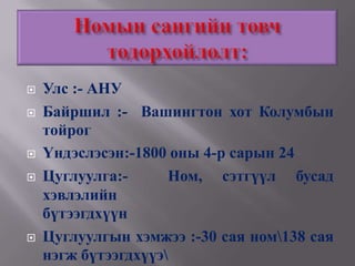    Улс :- АНУ
   Байршил :- Вашингтон хот Колумбын
    тойрог
   Үндэслэсэн:-1800 оны 4-р сарын 24
   Цуглуулга:-      Ном, сэтгүүл бусад
    хэвлэлийн
    бүтээгдхүүн
   Цуглуулгын хэмжээ :-30 сая ном138 сая
    нэгж бүтээгдхүүэ
 