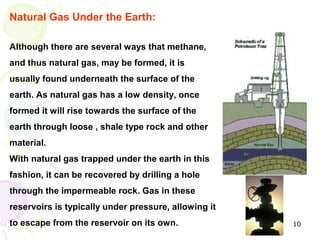 Natural Gas Under the Earth:

Although there are several ways that methane,
and thus natural gas, may be formed, it is
usually found underneath the surface of the
earth. As natural gas has a low density, once
formed it will rise towards the surface of the
earth through loose , shale type rock and other
material.
With natural gas trapped under the earth in this
fashion, it can be recovered by drilling a hole
through the impermeable rock. Gas in these
reservoirs is typically under pressure, allowing it
to escape from the reservoir on its own.              10
 