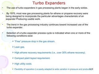 Turbo Expanders
•   The use of turbo expanders in gas processing plants began in the early sixties.

•   By 1970, most new gas processing plants for ethane or propane recovery were
    being designed to incorporate the particular advantages characteristic of an
    expander Producing usable work.

•   The trend in the gas processing industry continues toward increased use of the
    turbo expander.

•   Selection of a turbo expander process cycle is indicated when one or more of the
    following conditions exist:

          “Free” pressure drop in the gas stream.

          Lean gas.

          High ethane recovery requirements (i.e., over 30% ethane recovery).

          Compact plant layout requirement.

          High utility costs.

                                                                                                119
          Flexibility of operation (i.e:easily adapted to wide variation in pressure and products).
 