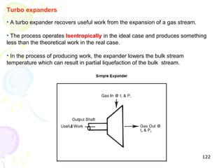 Turbo expanders
• A turbo expander recovers useful work from the expansion of a gas stream.

• The process operates Isentropically in the ideal case and produces something
less than the theoretical work in the real case.

• In the process of producing work, the expander lowers the bulk stream
temperature which can result in partial liquefaction of the bulk stream.




                                                                              122
 