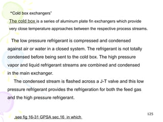 “Cold box exchangers”
The cold box is a series of aluminum plate fin exchangers which provide
very close temperature approaches between the respective process streams.

 The low pressure refrigerant is compressed and condensed
against air or water in a closed system. The refrigerant is not totally
condensed before being sent to the cold box. The high pressure
vapor and liquid refrigerant streams are combined and condensed
in the main exchanger.
   The condensed stream is flashed across a J-T valve and this low
pressure refrigerant provides the refrigeration for both the feed gas
and the high pressure refrigerant.


                                                                          125
   ,see fig 16-31 GPSA sec.16 in which
 