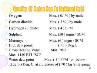 Oxygen:                    Max. ( 0.1% ) by mole.

* Carbon dioxide:            Max. ( 3 % ) by mole.

* Hydrogen sulphide: Max. ( 4 ) PPM
* Sulphur:                   Max. (50 ) mgm / SCM

* H.C. dew point:
  Mercury:                   Max. (6 ) mgm / SCM
* Gross Heating Value : Min. 980   ( +5 ) Deg.C
* Max. 1180 BTU/SCF
* .( zero ) Deg. C at a pressure of ( 70 ) kg /cm2 gauge
  Water dew point       : Max. ( 1 ) PPM or below

                                                      13
 