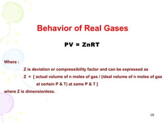 Behavior of Real Gases
                               PV = ZnRT


Where :
          Z is deviation or compressibility factor and can be expressed as
          Z = [ actual volume of n moles of gas / (ideal volume of n moles of gas
                at certain P & T) at same P & T ]
where Z is dimensionless.




                                                                             16
 