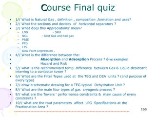 Course Final quiz
•   1// What is Natural Gas , definition , composition ,formation and uses?
•   2// What the sections and devices of horizontal separators ?
•   3// What does this Appreciations' mean?
     –   LNG                 - SRU
     –   NGL         - Acid Gas and tail gas
     –   P&ID
     –   PFD
     –   LTS
     –   Dew Point Depression .
•    4// What is the difference between the:
•                     Absorption and Adsorption Process ? Give examples!
•                     Hazard and Risk
•    5// what is the recommended temp. difference between Gas & Liquid desiccant
     interring to a contactor tower ?
•    6// What are the Filter Types used at the TEG and DEA units ? (and purpose of
     every type)
•    7// draw a schematic drawing for a TEG typical Dehydration Unit ?
•    8// What are the main four types of gas cryogenic process ?
•    9// what are the Towers ‘ performance constraints & main cause of every
     constraints ?
•    10// what are the rout parameters affect LPG Specifications at the
     Fractionation Area ?
                                                                                   168
    ------------------------------------------------------------------------------
 