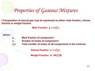 Properties of Gaseous Mixtures
Composition of natural gas may be expressed as either mole fraction, volume
fraction or weight fraction.
                          Mole Fraction yi = ni/∑ni


 where:
          yi :    Mole fraction of component i
          ni :    Number of moles of component i
          ∑ni :   Total number of moles of all components in the mixtures

                         Volume fraction vi = vi/∑vi

                         Weight Fraction w i =Wi/∑Wi



                                                                            17
 