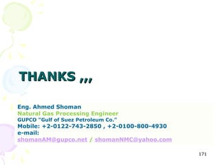 THANKS ,,,

Eng. Ahmed Shoman
Natural Gas Processing Engineer
GUPCO "Gulf of Suez Petroleum Co."
Mobile: +2-0122-743-2850 , +2-0100-800-4930
e-mail:
shomanAM@gupco.net / shomanNMC@yahoo.com

                                              171
 