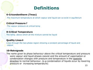 Definitions
6-Cricondentherm (Tmax)
.The maximum temperature at which vapour and liquid can co-exist in equilibrium


Critical Pressure-7
.The vapour pressure at critical temp


8-Critical Temperature
The temp. above which all the mixture cannot be liquid


Quality Lines-9
Lines through the two-phase region showing a constant percentage of liquid and
.vapour


10-Retrograde
The name given to phase behaviour above the critical temperature and pressure
   were vapour and liquid phases coexist and the amount of vaporisation or
   condensation changes with pressure and temperature in the opposite
   direction to normal behaviour. (e.g:condensation of liquids occur by lowering
   pressure or increasing temperature)
                                                                                  23
 