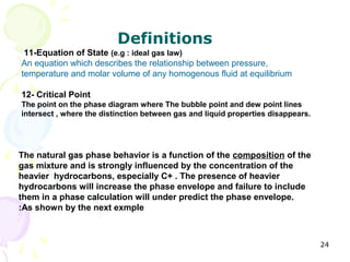 Definitions
 11-Equation of State (e.g : ideal gas law)
An equation which describes the relationship between pressure,
temperature and molar volume of any homogenous fluid at equilibrium

12- Critical Point
The point on the phase diagram where The bubble point and dew point lines
intersect , where the distinction between gas and liquid properties disappears.




The natural gas phase behavior is a function of the composition of the
gas mixture and is strongly influenced by the concentration of the
heavier hydrocarbons, especially C+ . The presence of heavier
hydrocarbons will increase the phase envelope and failure to include
them in a phase calculation will under predict the phase envelope.
:As shown by the next exmple



                                                                                  24
 