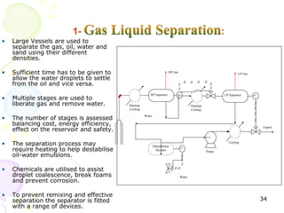 •   Large Vessels are used to
    separate the gas, oil, water and
    sand using their different
    densities.

•   Sufficient time has to be given to                                  HP Gas                                      LP Gas
    allow the water droplets to settle
    from the oil and vice versa.
                                                         HP Separator        LC                            LP Separator
•   Multiple stages are used to
                                                                                                                             LC



    liberate gas and remove water.        Heating/                                       Heating/
                                          Cooling                                        Cooling

•   The number of stages is assessed
                                                     Water

    balancing cost, energy efficiency,
    effect on the reservoir and safety.
                                                                                                                                  Export




•   The separation process may                               Dehydration/
                                                                                                              Cooling

    require heating to help destabilise                        Desalter
                                                                                 LC
                                                                                                    Pump
    oil-water emulsions.

•   Chemicals are utilised to assist
    droplet coalescence, break foams                                             Water
    and prevent corrosion.

•   To prevent remixing and effective
    separation the separator is fitted                                                                                            34
    with a range of devices.
 