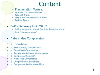 Content
        • Fractionation Towers.
        –    Types of Fractionation Tower.
        –    Types of Trays.
        –    Tray Towers Operation Problems.
        –    Packing Types


• Sulfur Recovery Unit “SRU”:
        – Sulfur content in natural Gas & its Economic Value.
        – SRU “ Clause process”


• Natural Gas Compression
•
    o        Introduction
•   o       Reciprocating Compressors
•   o       Centrifugal Compressors
•   o       Comparison between Compressors
•   o       Compressor Selection
•   o       Multistage Compression
•   o       Compressors Calculations
•   o       Compressor Performance Maps

                                                                4
 