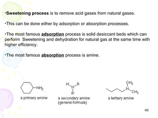 •Sweetening process is to remove acid gases from natural gases.

•This can be done either by adsorption or absorption processes.

•The most famous adsorption process is solid desiccant beds which can
perform Sweetening and dehydration for natural gas at the same time with
higher efficiency.

•The most famous absorption process is amine.




                                                                     40
 
