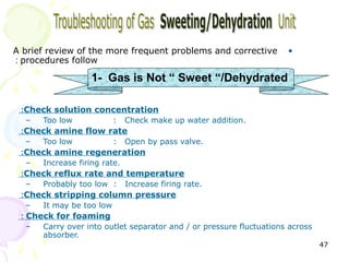 A brief review of the more frequent problems and corrective          •
: procedures follow

                   1- Gas is Not “ Sweet “/Dehydrated

 :Check solution concentration
  –   Too low             :   Check make up water addition.
 :Check amine flow rate
  –   Too low             :   Open by pass valve.
 :Check amine regeneration
  –   Increase firing rate.
 :Check reflux rate and temperature
  –   Probably too low :      Increase firing rate.
 :Check stripping column pressure
  –   It may be too low
 : Check for foaming
  –   Carry over into outlet separator and / or pressure fluctuations across
      absorber.
                                                                               47
 