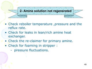 2- Amine solution not regenerated



• Check reboiler temperature ,pressure and the
  reflux rate.
• Check for leaks in lean/rich amine heat
  exchanger.
• Check the re-claimer for primary amine.
• Check for foaming in stripper :
   - pressure fluctuations.



                                                 48
 