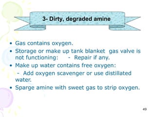 3- Dirty, degraded amine



• Gas contains oxygen.
• Storage or make up tank blanket gas valve is
  not functioning:  - Repair if any.
• Make up water contains free oxygen:
   - Add oxygen scavenger or use distillated
  water.
• Sparge amine with sweet gas to strip oxygen.


                                                 49
 
