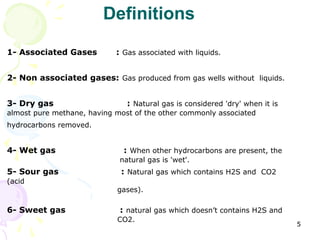 Definitions

1- Associated Gases         : Gas associated with liquids.


2- Non associated gases: Gas produced from gas wells without liquids.


3- Dry gas                     : Natural gas is considered 'dry' when it is
almost pure methane, having most of the other commonly associated
hydrocarbons removed.


4- Wet gas                    : When other hydrocarbons are present, the
                             natural gas is 'wet'.
5- Sour gas                  : Natural gas which contains H2S and CO2
(acid
                            gases).

6- Sweet gas                 : natural gas which doesn’t contains H2S and
                            CO2.
                                                                              5
 