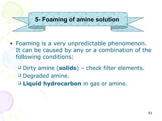 5- Foaming of amine solution


• Foaming is a very unpredictable phenomenon.
  It can be caused by any or a combination of the
  following conditions:
     Dirty amine (solids) – check filter elements.
     Degraded amine.
     Liquid hydrocarbon in gas or amine.




                                                      51
 