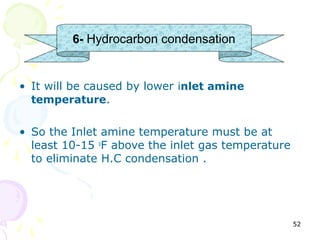 6- Hydrocarbon condensation


• It will be caused by lower inlet amine
  temperature.


• So the Inlet amine temperature must be at
  least 10-15 oF above the inlet gas temperature
  to eliminate H.C condensation .




                                                   52
 