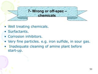 7- Wrong or off-spec –
                     chemicals

•   Well treating chemicals.
•   Surfactants.
•   Corrosion inhibitors.
•   Very fine particles. e.g. iron sulfide, in sour gas.
•    Inadequate cleaning of amine plant before
    start-up.




                                                       53
 