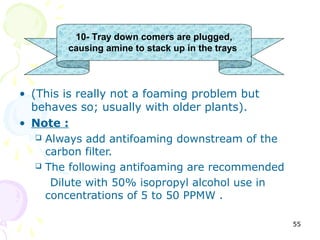 10- Tray down comers are plugged,
        causing amine to stack up in the trays



• (This is really not a foaming problem but
  behaves so; usually with older plants).
• Note :
    Always add antifoaming downstream of the
     carbon filter.
    The following antifoaming are recommended

      Dilute with 50% isopropyl alcohol use in
     concentrations of 5 to 50 PPMW .

                                                 55
 