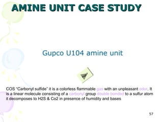 AMINE UNIT CASE STUDY



                    Gupco U104 amine unit

                                                  7
                                             ge
                                          Pa




COS “Carbonyl sulfide” it is a colorless flammable gas with an unpleasant odor. It
is a linear molecule consisting of a carbonyl group double bonded to a sulfur atom
it decomposes to H2S & Co2 in presence of humidity and bases


                                                                               57
 