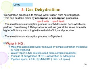 Day#3



•Dehydration process is to remove water vapor from natural gases.
•This can be done either by adsorption or absorption processes.
•                              )gas 2 solid(  )gas 2 liquid(
• The most famous adsorption process is solid desiccant beds which can
perform Sweetening & Dehydration for natural gas at the same time with
higher efficiency according to its material affinity and pour size .

• The most famous absorption process is Glycol unit.

Water in NG :
     Most free associated water removed by simple extraction method at
      or near wellhead
     Water vapor in NG solution need more complex treatment
     Process of dehydration of NG – absorption or adsorption
     Pipeline specs: 7.0 lb H2O/MMSCF { max. =1 ppmv}

                                                                    58
 