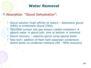 Water Removal

 Absorption “Glycol Dehydration”:

   Glycol solution (high affinity to water) – diethylene glycol
    (DEG) or triethylene Glycol (TEG)
   TEG/DEG contact wet gas stream (called contactor) 
    absorb water  glycol soln. sink to bottom  removed
   Glycol recovery – vaporize glycol using special boiler
   New tech: addition of flash tank separator condensers
    before boiler to condense methane (90 – 99% recovery)




                                                                   59
 