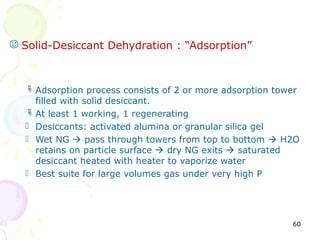  Solid-Desiccant Dehydration : “Adsorption”



   Adsorption process consists of 2 or more adsorption tower
    filled with solid desiccant.
   At least 1 working, 1 regenerating
   Desiccants: activated alumina or granular silica gel
   Wet NG  pass through towers from top to bottom  H2O
    retains on particle surface  dry NG exits  saturated
    desiccant heated with heater to vaporize water
   Best suite for large volumes gas under very high P




                                                           60
 