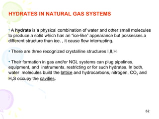 HYDRATES IN NATURAL GAS SYSTEMS

• A hydrate is a physical combination of water and other small molecules
to produce a solid which has an “ice-like” appearance but possesses a
different structure than ice. , it cause flow interrupting.

• There are three recognized crystalline structures I,II,H

• Their formation in gas and/or NGL systems can plug pipelines,
equipment, and instruments, restricting or for such hydrates. In both,
water molecules build the lattice and hydrocarbons, nitrogen, CO2 and
H2S occupy the cavities.




                                                                     62
 