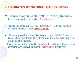 • HYDRATES IN NATURAL GAS SYSTEMS


•    Smaller molecules (CH4, C2H6, CO2, H2S) stabilize a
    body-centered cubic called Structure I.

•    Larger molecules (C3H8, i-C4H10, n - C4H10) form a
    diamond-lattice called Structure II.

• Normal paraffin molecules larger than n-C4H10 do not
 form Structure I and II hydrates as they are too large to
 stabilize the lattice.
However, some iso paraffins and cyclo –alkanes larger than
 pentane are known to form Structure H hydrates.



                                                             63
 