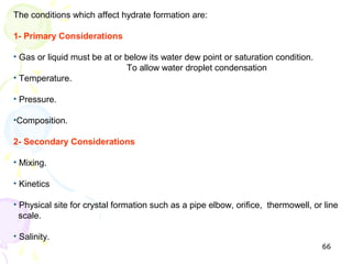 The conditions which affect hydrate formation are:

1- Primary Considerations

• Gas or liquid must be at or below its water dew point or saturation condition.
                              To allow water droplet condensation
• Temperature.

• Pressure.

•Composition.

2- Secondary Considerations

• Mixing.

• Kinetics

• Physical site for crystal formation such as a pipe elbow, orifice, thermowell, or line
  scale.

• Salinity.
                                                                                   66
 