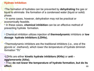 Hydrate Inhibition

•The formation of hydrates can be prevented by dehydrating the gas or
liquid to eliminate the formation of a condensed water )liquid or solid(
phase.
• In some cases, however, dehydration may not be practical or
economically feasible.
• In these cases, chemical inhibition can be an effective method of
preventing hydrate formation.

• Chemical inhibition utilizes injection of thermodynamic inhibitors or low
dosage hydrate inhibitors (LDHIs).

•Thermodynamic inhibitors are the traditional inhibitors )i.e., one of the
glycols or methanol(, which lower the temperature of hydrate diminish
formation “Th”

•LDHIs are either kinetic hydrate inhibitors (KHIs) or anti -
agglomerants (AAs).
• They do not lower the temperature of hydrate formation, but do its
effect.                                                            68
 