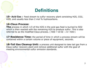 Definitions
15- Acid Gas : Feed stream to sulfur recovery plant consisting H2S, CO2,
H2O, and usually less than 2 mol % hydrocarbons.

16-Claus Process:
The process in which 1⁄3 of the H2S in the acid gas feed is burned to SO2
which is then reacted with the remaining H2S to produce sulfur. This is also
referred to as the modified Claus process. ( H2S + 1⁄2 O2 → S + H2O )

17-Residence Time: the period of time in which a process stream will be
contained within a certain volume or piece of equipment, seconds.

18-Tail Gas Cleanup Unit: a process unit designed to take tail gas from a
Claus sulfur recovery plant and remove additional sulfur with the goal of
meeting environmental sulfur emission standards.




                                                                               7
 