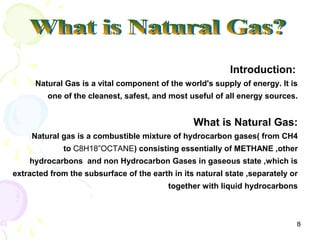 Introduction:
      Natural Gas is a vital component of the world's supply of energy. It is
         one of the cleanest, safest, and most useful of all energy sources.


                                                 What is Natural Gas:
     Natural gas is a combustible mixture of hydrocarbon gases( from CH4
             to C8H18”OCTANE) consisting essentially of METHANE ,other
    hydrocarbons and non Hydrocarbon Gases in gaseous state ,which is
extracted from the subsurface of the earth in its natural state ,separately or
                                          together with liquid hydrocarbons



                                                                             8
 