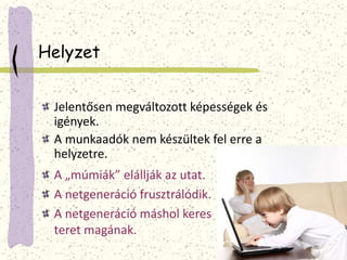 Helyzet 
Jelentősen megváltozott képességek és 
igények. 
A munkaadók nem készültek fel erre a 
helyzetre. 
A „múmiák” elállják az utat. 
A netgeneráció frusztrálódik. 
A netgeneráció máshol keres 
teret magának. 
 