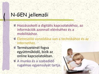 N-GEN jellemzői 
Hozzászokott a digitális kapcsolatokhoz, az 
információk azonnali eléréséhez és a 
mobilitáshoz. 
Életreszóló vonzódása van a technikához és az 
internethez. 
Természeténél fogva 
együttműködő, bízik az 
online kapcsolatokban. 
A munka és a szabadidő 
rugalmas egyensúlyát tartja. 
 
