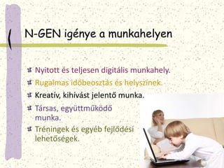 N-GEN igénye a munkahelyen 
Nyitott és teljesen digitális munkahely. 
Rugalmas időbeosztás és helyszínek. 
Kreatív, kihívást jelentő munka. 
Társas, együttműködő 
munka. 
Tréningek és egyéb fejlődési 
lehetőségek. 
 
