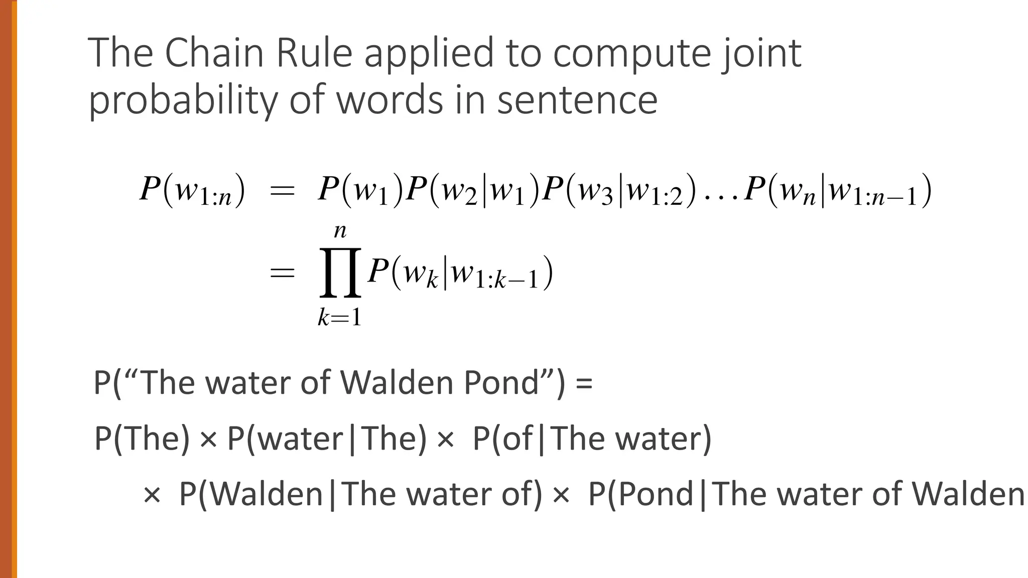 The Chain Rule applied to compute joint
probability of words in sentence
P(“The water of Walden Pond”) =
P(The) × P(water|The) × P(of|The water)
× P(Walden|The water of) × P(Pond|The water of Walden)
3.1 • N-GRAM
plying the chain rule to words, we get
P(w1:n) = P(w1)P(w2|w1)P(w3|w1:2)...P(wn|w1:n 1)
=
n
Y
k=1
P(wk|w1:k 1)
chain rule shows the link between computing the joint probability of a se
computing the conditional probability of a word given previous words.
3.4 suggests that we could estimate the joint probability of an entire seque
ds by multiplying together a number of conditional probabilities. But us
in rule doesn’t really seem to help us! We don’t know any way to comp
 