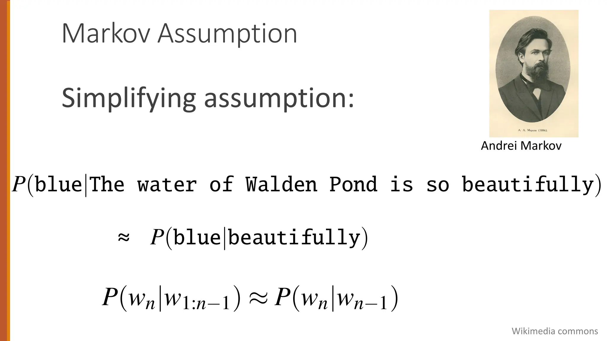 Markov Assumption
Simplifying assumption:
Andrei Markov
ntuition of the n-gram model is that instead of computing the prob
given its entire history, we can approximate the history by just t
s.
he bigram model, for example, approximates the probability of a
e previous words P(wn|w1:n 1) by using only the conditional probab
ding word P(wn|wn 1). In other words, instead of computing the pr
P(blue|The water of Walden Pond is so beautifully)
pproximate it with the probability
P(blue|beautifully)
n we use a bigram model to predict the conditional probability of the
am model, for example, approximates the probability of a word gi
us words P(wn|w1:n 1) by using only the conditional probability of
rd P(wn|wn 1). In other words, instead of computing the probabili
ue|The water of Walden Pond is so beautifully) (
ate it with the probability
P(blue|beautifully) (
a bigram model to predict the conditional probability of the next w
making the following approximation:
≈
(wn|wn 1). In other words, instead of computing the proba
he water of Walden Pond is so beautifully)
t with the probability
P(blue|beautifully)
gram model to predict the conditional probability of the nex
ng the following approximation:
P(wn|w1:n 1) ⇡ P(wn|wn 1)
Wikimedia commons
 
