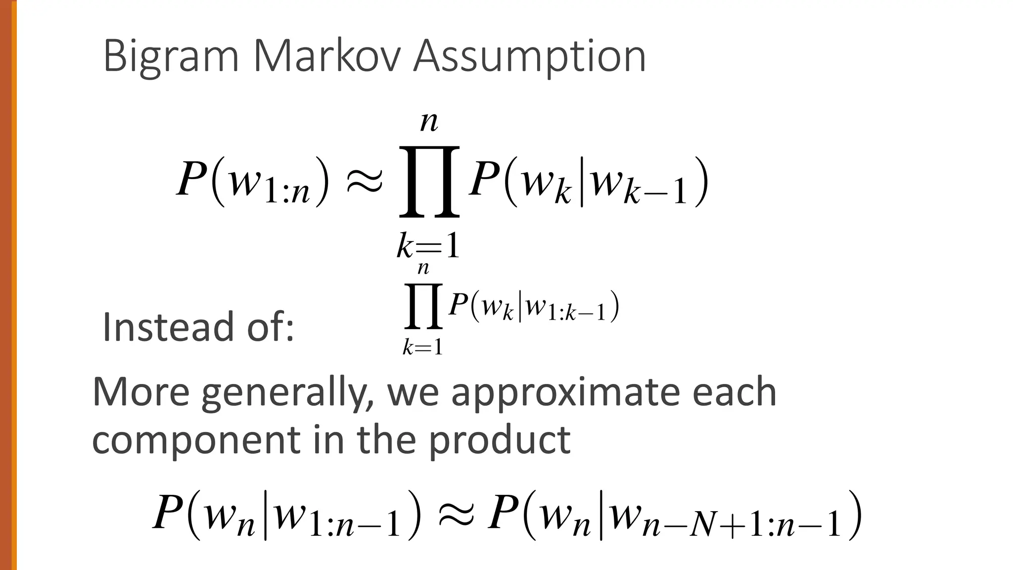Bigram Markov Assumption
Instead of:
More generally, we approximate each
component in the product
of a complete word sequence by substituting Eq. 3.
P(w1:n) ⇡
n
Y
k=1
P(wk|wk 1)
3.1 • N-G
Applying the chain rule to words, we get
P(w1:n) = P(w1)P(w2|w1)P(w3|w1:2)...P(wn|w1:n 1)
=
n
Y
k=1
P(wk|w1:k 1)
The chain rule shows the link between computing the joint probability of a
and computing the conditional probability of a word given previous wor
tion 3.4 suggests that we could estimate the joint probability of an entire se
words by multiplying together a number of conditional probabilities. But
chain rule doesn’t really seem to help us! We don’t know any way to co
e can predict the probability of some future unit w
t. We can generalize the bigram (which looks one w
which looks two words into the past) and thus to t
rds into the past).
general equation for this n-gram approximation
the next word in a sequence. We’ll use N here to
means bigrams and N = 3 means trigrams. Then w
a word given its entire context as follows:
P(wn|w1:n 1) ⇡ P(wn|wn N+1:n 1)
 