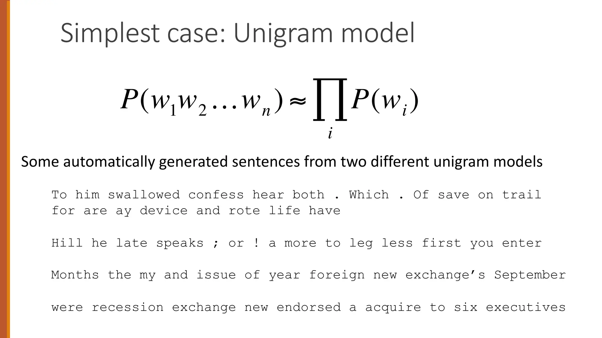 Simplest case: Unigram model
To him swallowed confess hear both . Which . Of save on trail
for are ay device and rote life have
Hill he late speaks ; or ! a more to leg less first you enter
Months the my and issue of year foreign new exchange’s September
were recession exchange new endorsed a acquire to six executives
Some automatically generated sentences from two different unigram models
€
P(w1w2…wn ) ≈ P(wi)
i
∏
 