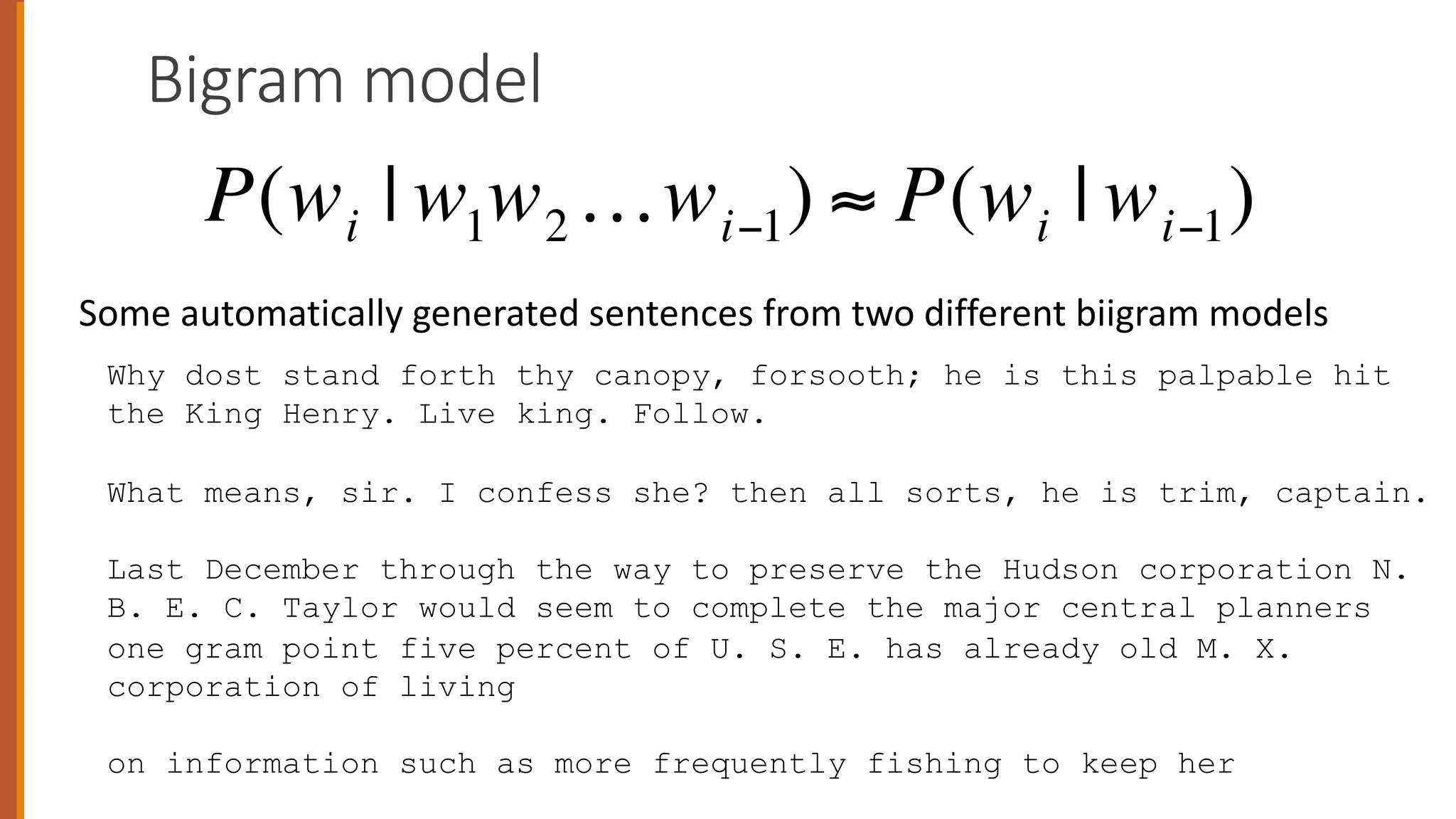 Bigram model
Why dost stand forth thy canopy, forsooth; he is this palpable hit
the King Henry. Live king. Follow.
What means, sir. I confess she? then all sorts, he is trim, captain.
Last December through the way to preserve the Hudson corporation N.
B. E. C. Taylor would seem to complete the major central planners
one gram point five percent of U. S. E. has already old M. X.
corporation of living
on information such as more frequently fishing to keep her
P(wi | w1w2…wi−1) ≈ P(wi | wi−1)
Some automatically generated sentences from two different biigram models
 