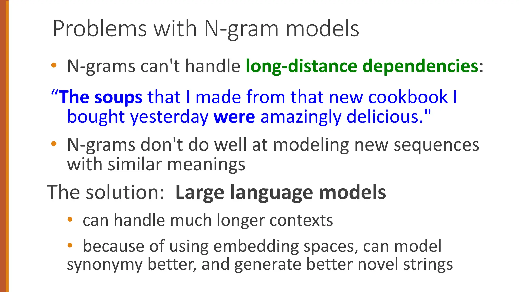Problems with N-gram models
• N-grams can't handle long-distance dependencies:
“The soups that I made from that new cookbook I
bought yesterday were amazingly delicious."
• N-grams don't do well at modeling new sequences
with similar meanings
The solution: Large language models
• can handle much longer contexts
• because of using embedding spaces, can model
synonymy better, and generate better novel strings
 